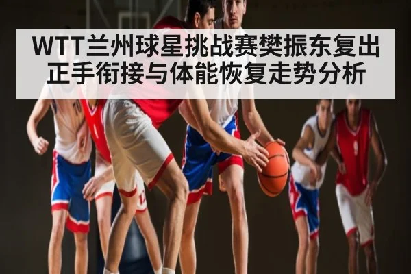 WTT兰州球星挑战赛樊振东复出正手衔接与体能恢复走势分析